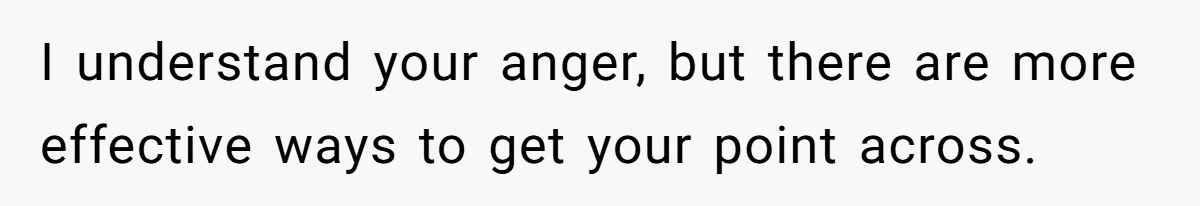 I understand your anger, but there are more effective ways to get your point across.