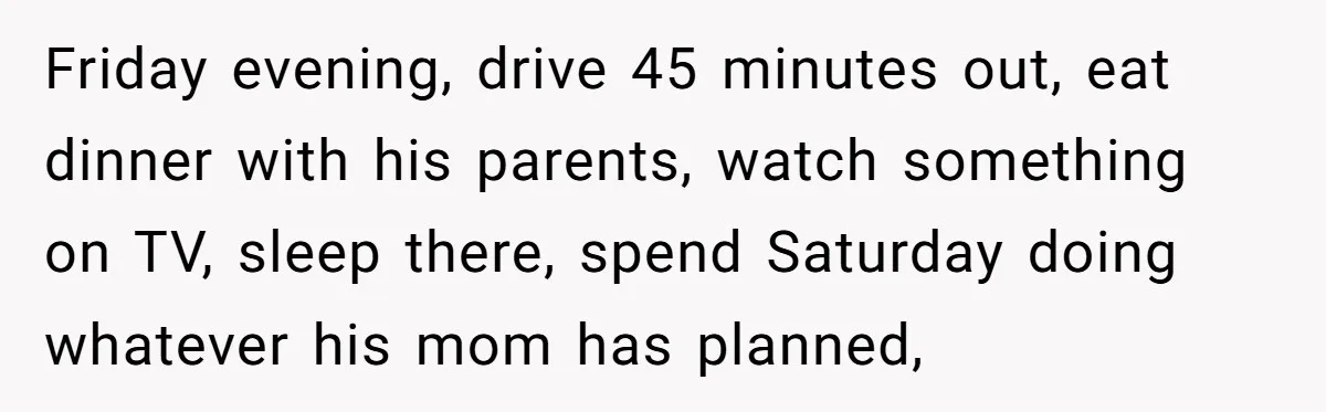 Friday evening, drive 45 minutes out, eat dinner with his parents, watch something on TV, sleep there, spend Saturday doing whatever his mom has planned,