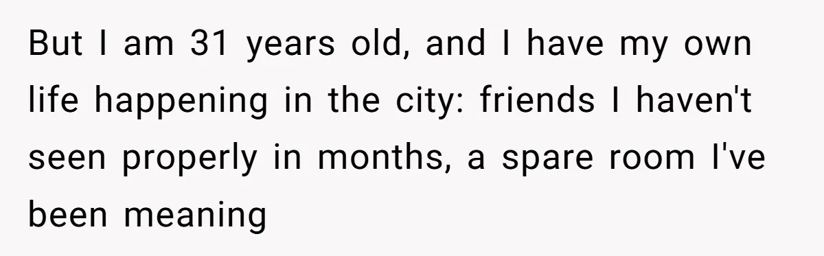 But I am 31 years old, and I have my own life happening in the city: friends I haven't seen properly in months, a spare room I've been meaning
