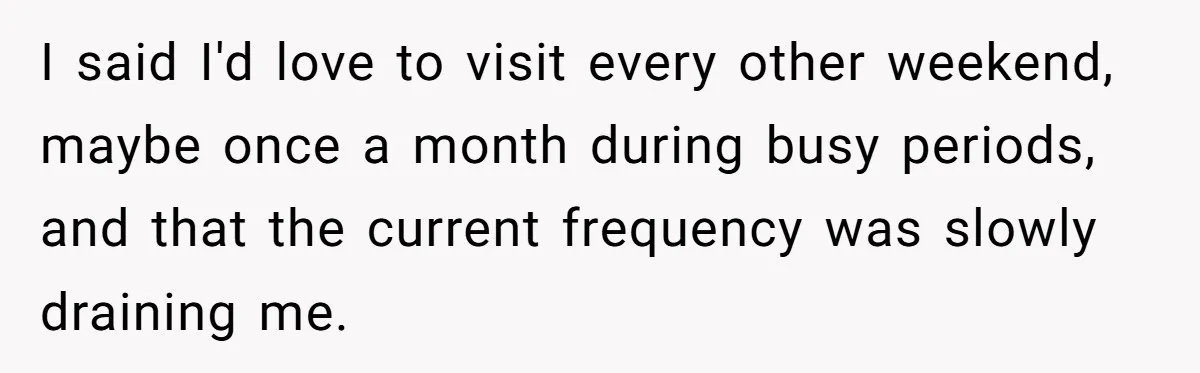 I said I'd love to visit every other weekend, maybe once a month during busy periods, and that the current frequency was slowly draining me.