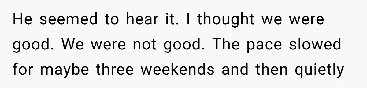 He seemed to hear it. I thought we were good. We were not good. The pace slowed for maybe three weekends and then quietly