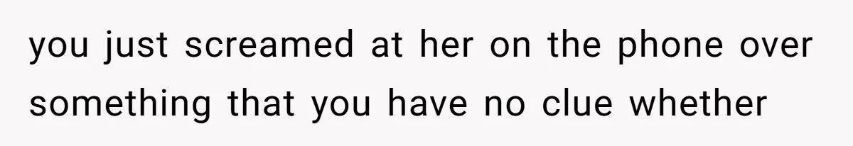 you just screamed at her on the phone over something that you have no clue whether