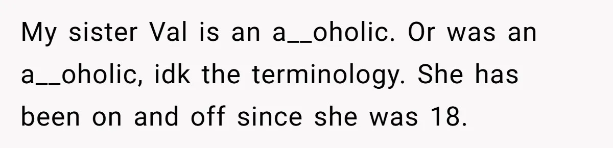 My sister Val is an a__oholic. Or was an a__oholic, idk the terminology. She has been on and off since she was 18.