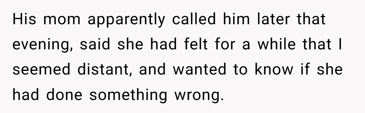His mom apparently called him later that evening, said she had felt for a while that I seemed distant, and wanted to know if she had done something wrong.