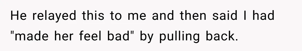 He relayed this to me and then said I had "made her feel bad" by pulling back.
