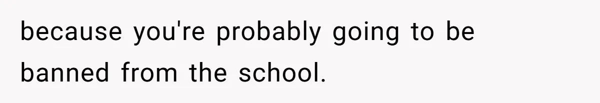 because you're probably going to be banned from the school.