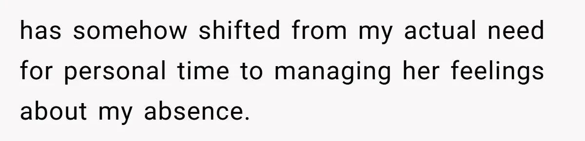 has somehow shifted from my actual need for personal time to managing her feelings about my absence.