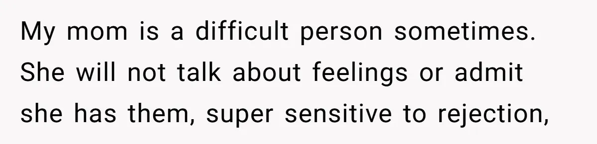 My mom is a difficult person sometimes. She will not talk about feelings or admit she has them, super sensitive to rejection,