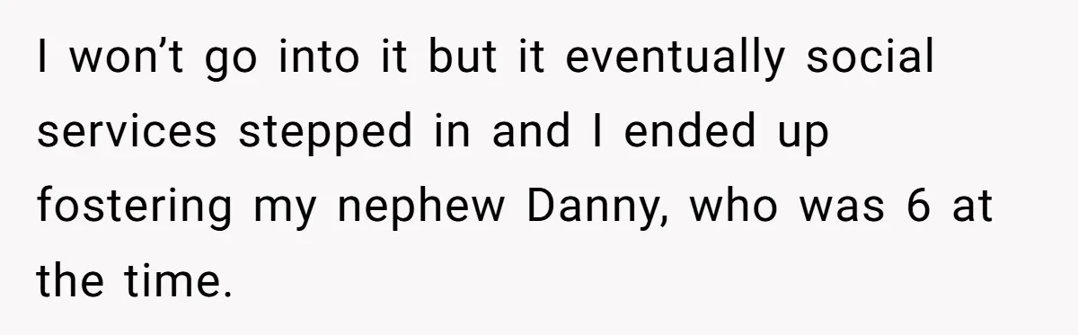 I won’t go into it but it eventually social services stepped in and I ended up fostering my nephew Danny, who was 6 at the time.