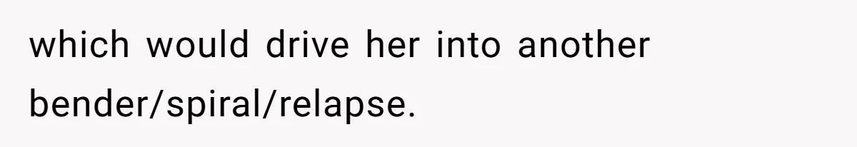 which would drive her into another bender/spiral/relapse.