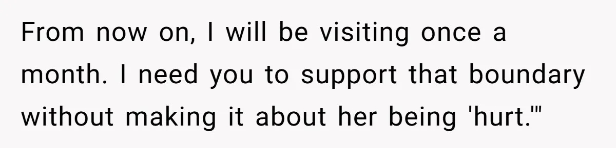 From now on, I will be visiting once a month. I need you to support that boundary without making it about her being 'hurt.'"