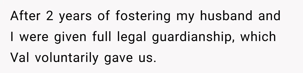 After 2 years of fostering my husband and I were given full legal guardianship, which Val voluntarily gave us.