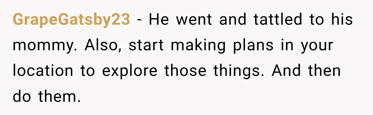 GrapeGatsby23 − He went and tattled to his mommy. Also, start making plans in your location to explore those things. And then do them.