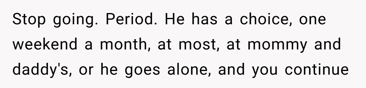 Stop going. Period. He has a choice, one weekend a month, at most, at mommy and daddy's, or he goes alone, and you continue