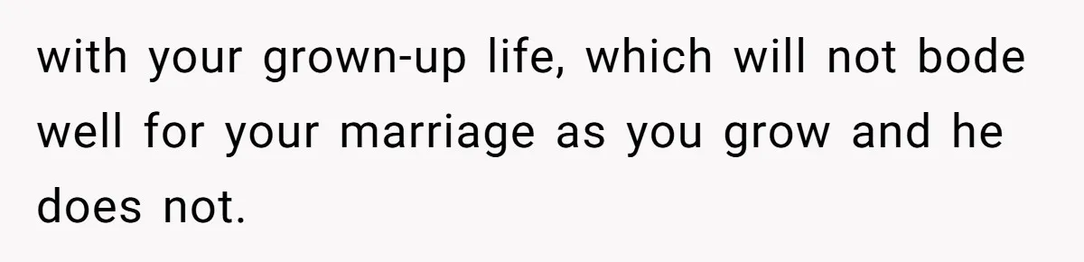with your grown-up life, which will not bode well for your marriage as you grow and he does not.