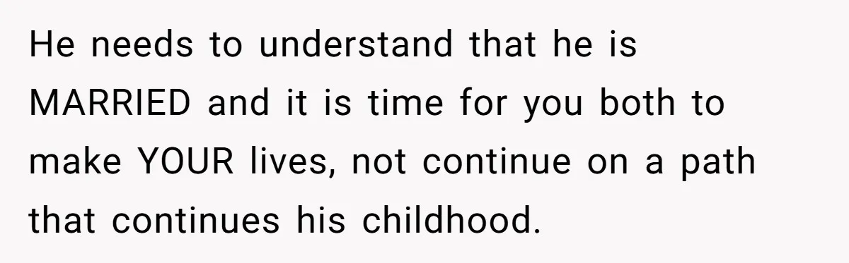 He needs to understand that he is MARRIED and it is time for you both to make YOUR lives, not continue on a path that continues his childhood.