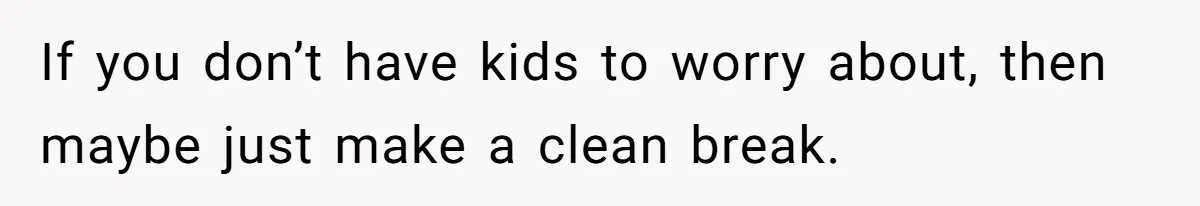 If you don’t have kids to worry about, then maybe just make a clean break.