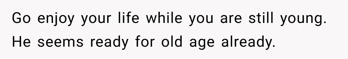 Go enjoy your life while you are still young. He seems ready for old age already.