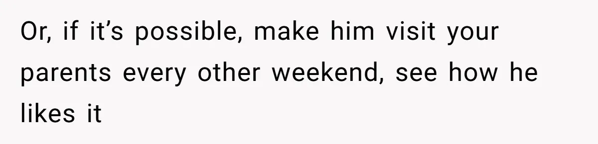 Or, if it’s possible, make him visit your parents every other weekend, see how he likes it