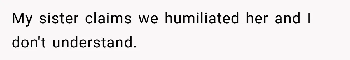 My sister claims we humiliated her and I don't understand.