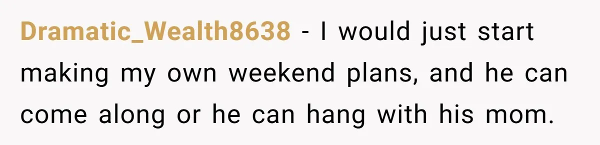 Dramatic_Wealth8638 − I would just start making my own weekend plans, and he can come along or he can hang with his mom.