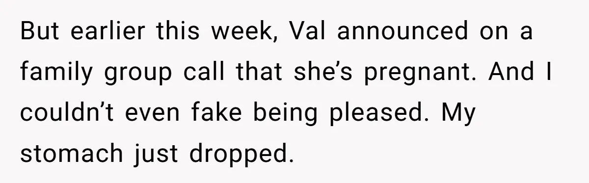 But earlier this week, Val announced on a family group call that she’s pregnant. And I couldn’t even fake being pleased. My stomach just dropped.