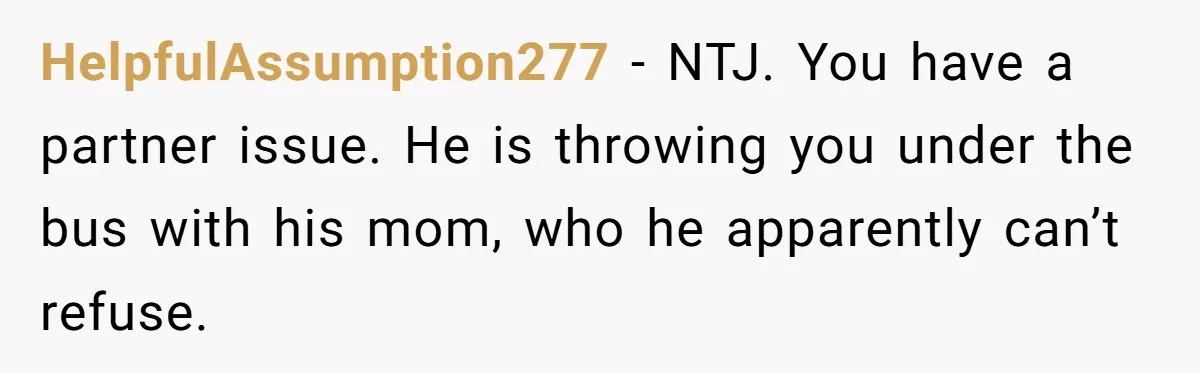 HelpfulAssumption277 − NTJ. You have a partner issue. He is throwing you under the bus with his mom, who he apparently can’t refuse.