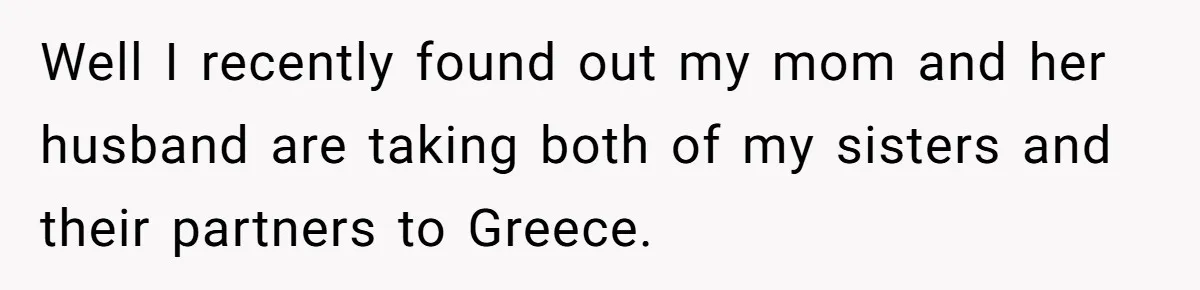 Well I recently found out my mom and her husband are taking both of my sisters and their partners to Greece.