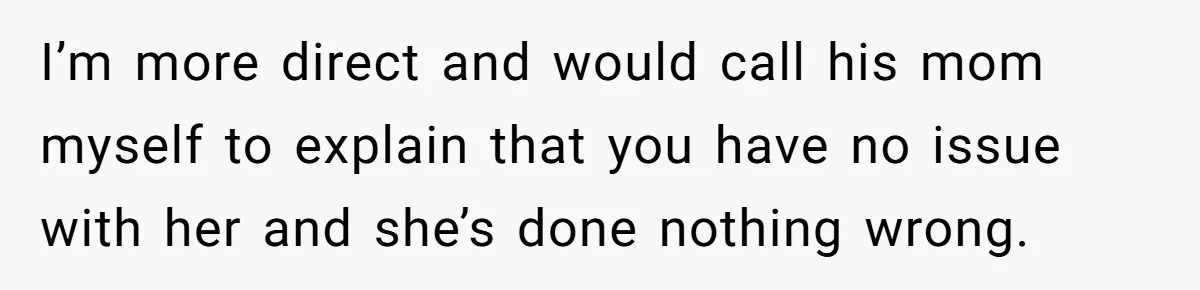 I’m more direct and would call his mom myself to explain that you have no issue with her and she’s done nothing wrong.