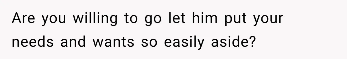 Are you willing to go let him put your needs and wants so easily aside?