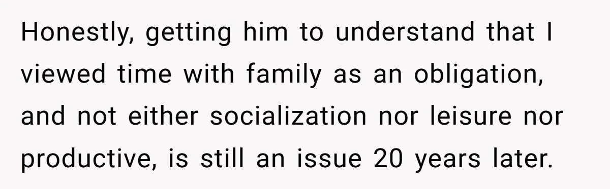 Honestly, getting him to understand that I viewed time with family as an obligation, and not either socialization nor leisure nor productive, is still an issue 20 years later.