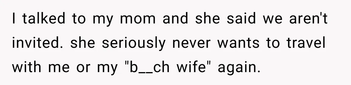 I talked to my mom and she said we aren't invited. she seriously never wants to travel with me or my "b__ch wife" again.