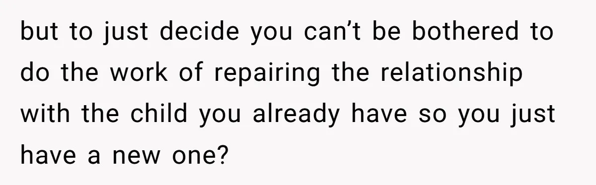 but to just decide you can’t be bothered to do the work of repairing the relationship with the child you already have so you just have a new one?