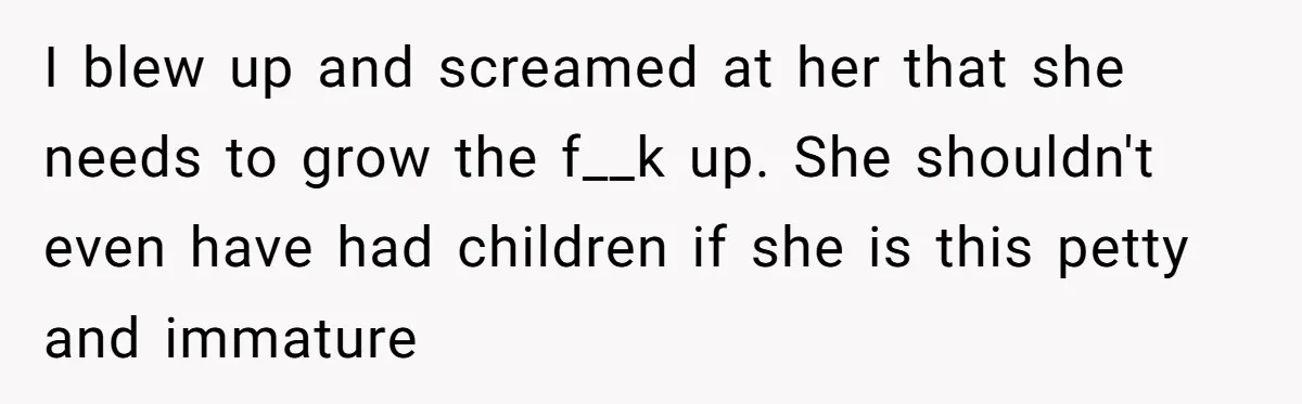 I blew up and screamed at her that she needs to grow the f__k up. She shouldn't even have had children if she is this petty and immature