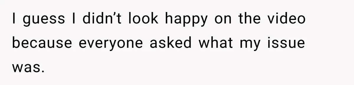 I guess I didn’t look happy on the video because everyone asked what my issue was.