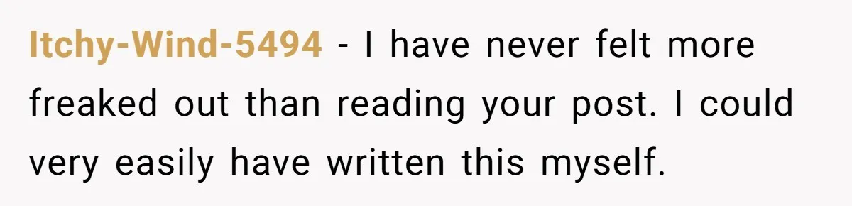 Itchy-Wind-5494 − I have never felt more freaked out than reading your post. I could very easily have written this myself.
