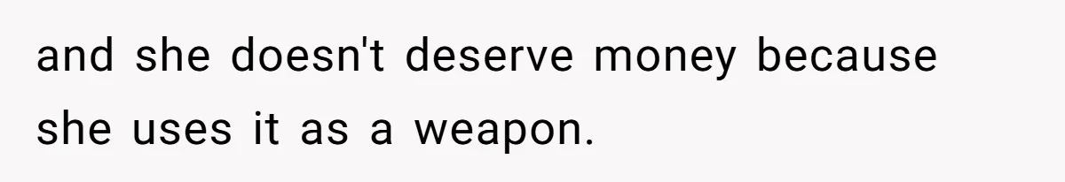 and she doesn't deserve money because she uses it as a weapon.