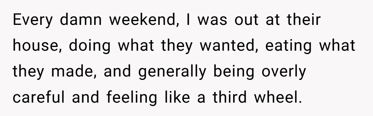 Every damn weekend, I was out at their house, doing what they wanted, eating what they made, and generally being overly careful and feeling like a third wheel.