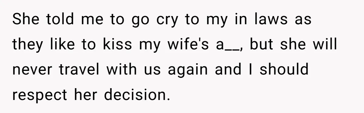 She told me to go cry to my in laws as they like to kiss my wife's a__, but she will never travel with us again and I should respect...