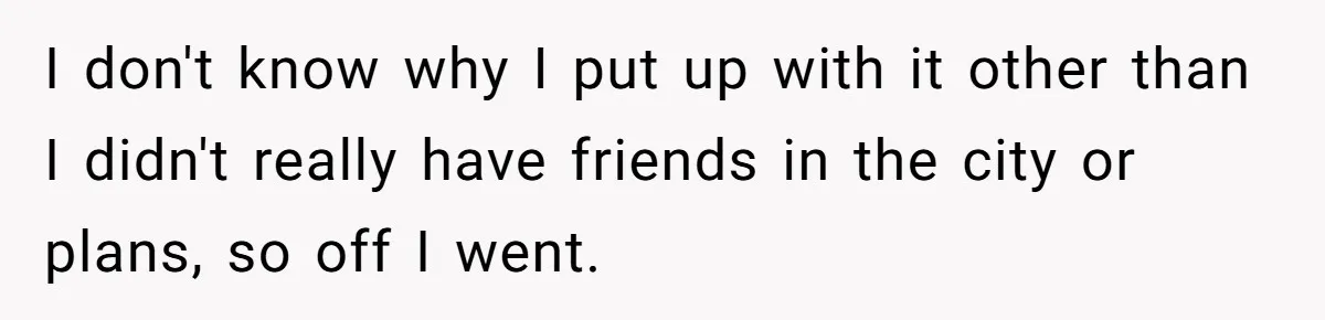 I don't know why I put up with it other than I didn't really have friends in the city or plans, so off I went.