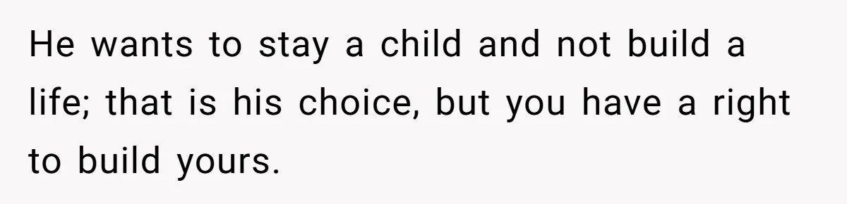 He wants to stay a child and not build a life; that is his choice, but you have a right to build yours.