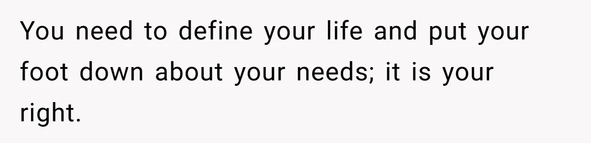 You need to define your life and put your foot down about your needs; it is your right.