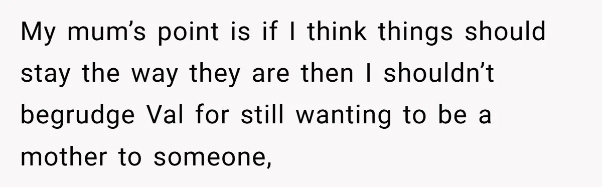 My mum’s point is if I think things should stay the way they are then I shouldn’t begrudge Val for still wanting to be a mother to someone,
