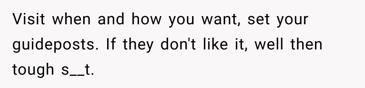 Visit when and how you want, set your guideposts. If they don't like it, well then tough s__t.