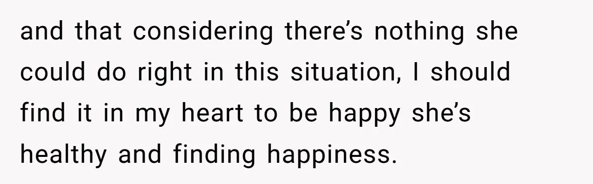 and that considering there’s nothing she could do right in this situation, I should find it in my heart to be happy she’s healthy and finding happiness.