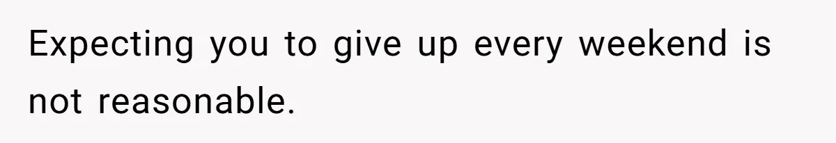 Expecting you to give up every weekend is not reasonable.
