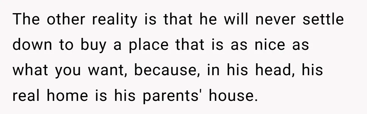 The other reality is that he will never settle down to buy a place that is as nice as what you want, because, in his head, his real home is...
