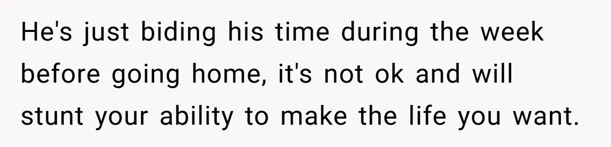 He's just biding his time during the week before going home, it's not ok and will stunt your ability to make the life you want.