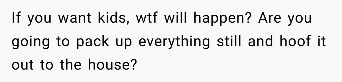 If you want kids, wtf will happen? Are you going to pack up everything still and hoof it out to the house?