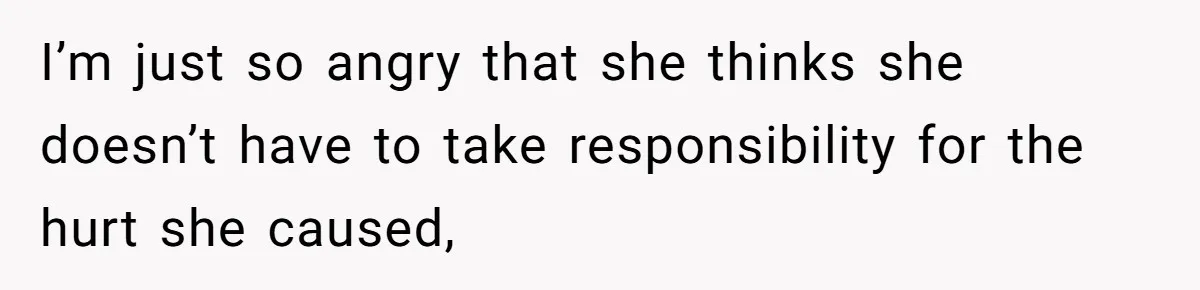 I’m just so angry that she thinks she doesn’t have to take responsibility for the hurt she caused,